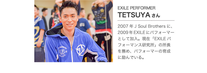 TETSUYAさん　2007年J Soul Brothersに、2009年EXILEにパフォーマーとして加入。現在「EXILEパフォーマンス研究所」の所長を務め、パフォーマの育成に励んでいる。