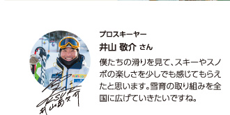 【プロスキーヤー井山敬介さん】僕たちの滑りを見て、スキーやスノボの楽しさを少しでも感じてもらえたと思います。雪育の取り組みを全国に広げていきたいですね。