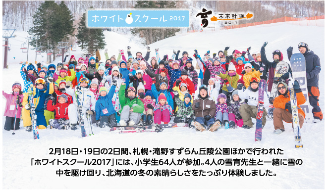 2月18日・19日の2日間、札幌・滝野すずらん丘陵公園ほかで行われた。「ホワイトスクール2017」には、小学生64人が参加。4人の雪育先生と一緒に雪の中を駆け回り、北海道の冬の素晴らしさをたっぷり体験しました。