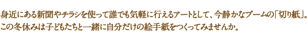 身近にある新聞やチラシを使って誰でも気軽に行えるアートとして、今静かなブームの「切り紙」。この冬休みは子どもたちと一緒に自分だけの絵手紙をつくってみませんか。