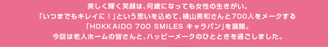 美しく輝く笑顔は、何歳になっても女性の生きがい。「いつまでもキレイに！」という思いを込めて、横山美和さんと700人をメークする「HOKKAIDO 700 SMILES キャラバン」を展開。今回は老人ホームの皆さんと、ハッピーメークのひとときを過ごしました。