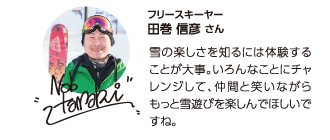 【フリースキーヤー田巻信彦さん】雪の楽しさを知るには体験することが大事。いろんなことにチャレンジして、仲間と笑いながらもっと雪遊びを楽しんでほしいですね。