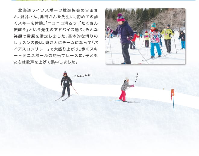 北海道ライフスポーツ推進協会の吉田さん、澁谷さん、島田さんを先生に、初めての歩くスキーを体験。「ニコニコ滑ろう」「たくさん転ぼう」という先生のアドバイス通り、みんな笑顔で雪原を滑走しました。基本的な滑りのレッスンの後は、班ごとにチームになって「バイアスロンリレー」で大盛り上がり。歩くスキー＋テニスボールの的当てレースに、子どもたちは歓声を上げて熱中しました。