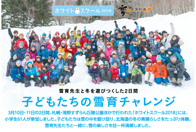 3月10日・11日の2日間、札幌・滝野すずらん丘陵公園ほかで行われた「ホワイトスクール2018」には、小学生61人が参加しました。子どもたちは雪の中を駆け回り、北海道の冬の素晴らしさをたっぷり体験。雪育先生たちと一緒に、雪の楽しさを目一杯満喫しました。