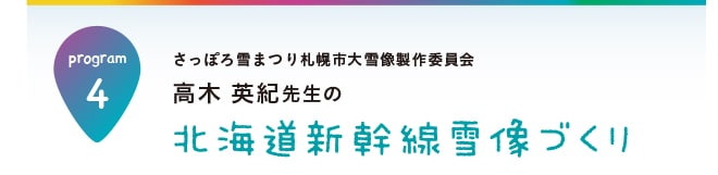 【program4】さっぽろ雪まつり札幌市大雪像製作委員会　高木 英紀先生の北海道新幹線雪像づくり