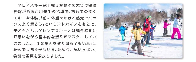 全日本スキー選手権ほか数々の大会で優勝経験がある江川先生の指導で、初めての歩くスキーを体験。「前に体重をかける感覚でバランスよく滑ろう」というアドバイスをもとに、子どもたちはゲレンデスキーとは違う感覚に戸惑いながら基本的な滑りをマスターしていきました。上手に斜面を登り滑る子もいれば、転んでしまう子もいる。みんな元気いっぱい、笑顔で雪原を滑走しました。