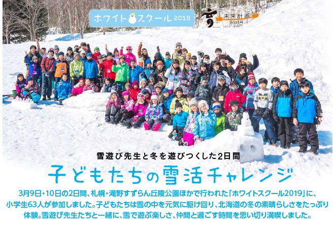 3月9日・10日の2日間、札幌・滝野すずらん丘陵公園ほかで行われた「ホワイトスクール2019」に、小学生63人が参加しました。子どもたちは雪の中を元気に駆け回り、北海道の冬の素晴らしさをたっぷり体験。雪遊び先生たちと一緒に、雪で遊ぶ楽しさ、仲間と過ごす時間を思い切り満喫しました。