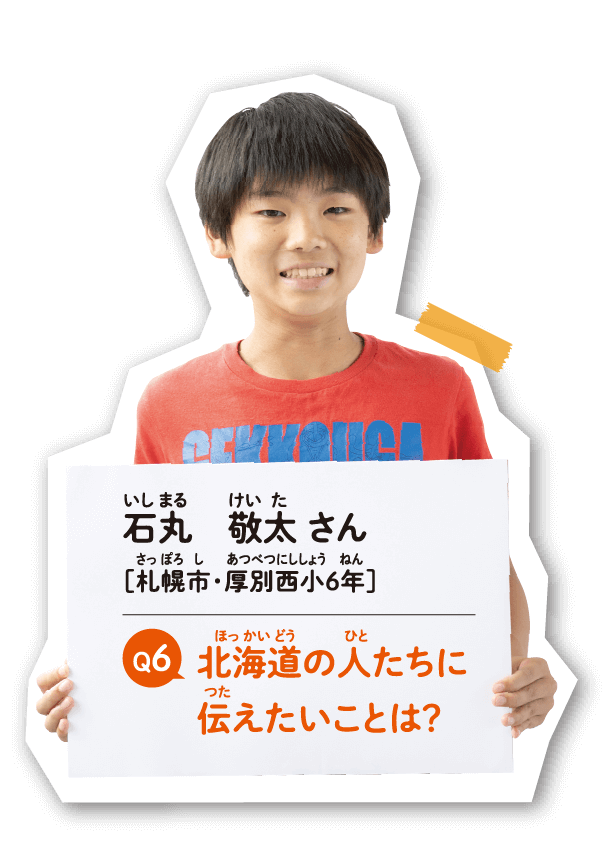 石丸 敬太 さん　［札幌市・厚別西小6年］　北海道の人たちに伝えたいことは？