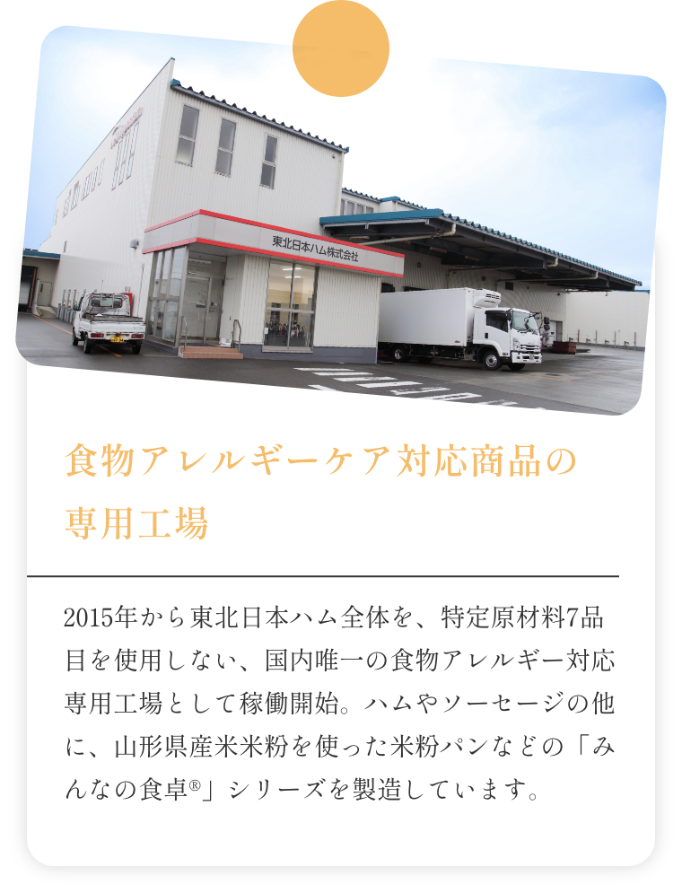 2015年から東北日本ハム全体を、特定原材料7品目を使用しない、国内唯一の食物アレルギー対応専用工場として稼働開始。ハムやソーセージの他に、山形県産米米粉を使った米粉パンなどの「みんなの食卓®」シリーズを製造しています。