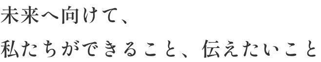 未来へ向けて、私たちができること、伝えたいこと