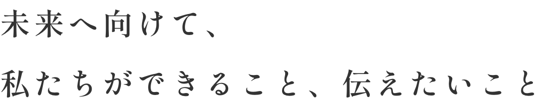 未来へ向けて、私たちができること、伝えたいこと